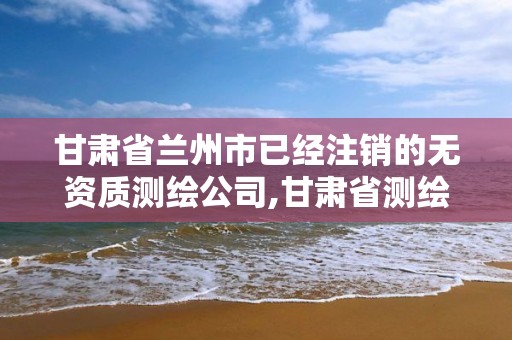 甘肃省兰州市已经注销的无资质测绘公司,甘肃省测绘资质延期公告。