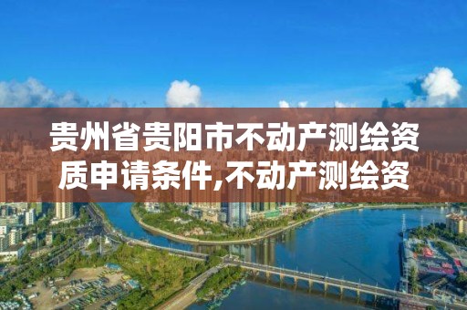 贵州省贵阳市不动产测绘资质申请条件,不动产测绘资质要求。