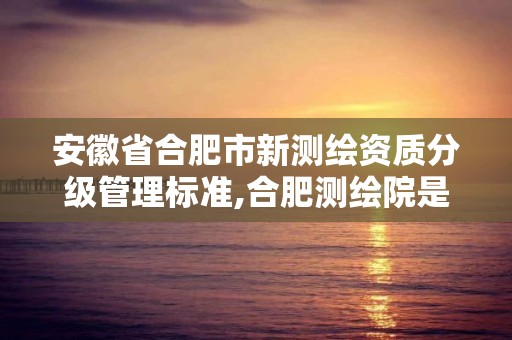 安徽省合肥市新测绘资质分级管理标准,合肥测绘院是什么单位。