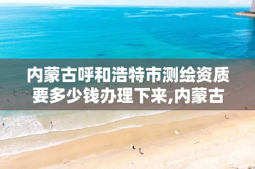 内蒙古呼和浩特市测绘资质要多少钱办理下来,内蒙古测绘资质单位名录。