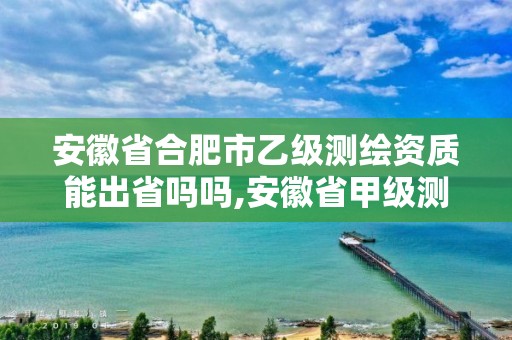 安徽省合肥市乙级测绘资质能出省吗吗,安徽省甲级测绘资质单位。