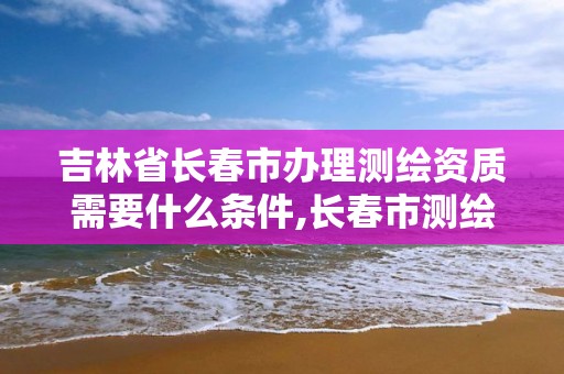 吉林省长春市办理测绘资质需要什么条件,长春市测绘公司招聘。