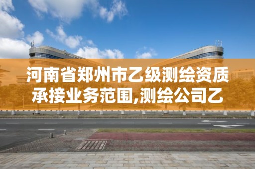 河南省郑州市乙级测绘资质承接业务范围,测绘公司乙级资质要求。