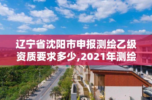 辽宁省沈阳市申报测绘乙级资质要求多少,2021年测绘乙级资质申报条件。