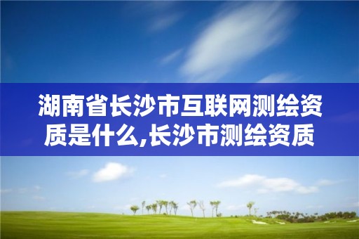 湖南省长沙市互联网测绘资质是什么,长沙市测绘资质单位名单。