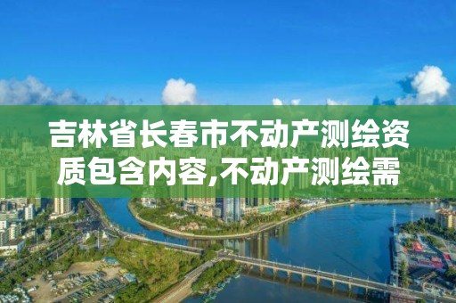 吉林省长春市不动产测绘资质包含内容,不动产测绘需要什么资质。