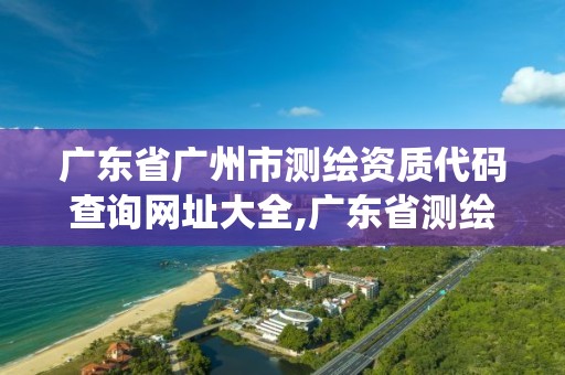 广东省广州市测绘资质代码查询网址大全,广东省测绘资质管理系统。