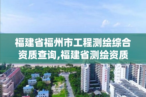 福建省福州市工程测绘综合资质查询,福建省测绘资质管理系统。