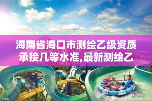 海南省海口市测绘乙级资质承接几等水准,最新测绘乙级资质申报条件。