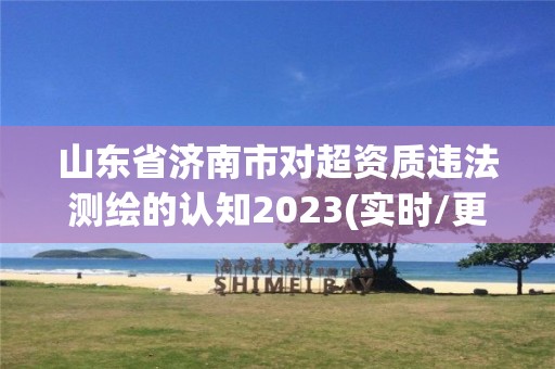 山东省济南市对超资质违法测绘的认知2023(实时/更新中)