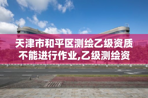 天津市和平区测绘乙级资质不能进行作业,乙级测绘资质作业限额。