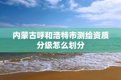 内蒙古呼和浩特市测绘资质分级怎么划分