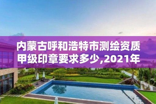 内蒙古呼和浩特市测绘资质甲级印章要求多少,2021年甲级测绘资质。