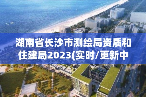 湖南省长沙市测绘局资质和住建局2023(实时/更新中)