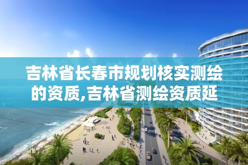 吉林省长春市规划核实测绘的资质,吉林省测绘资质延期。