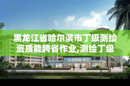 黑龙江省哈尔滨市丁级测绘资质能跨省作业,测绘丁级资质可以承揽业务范围。