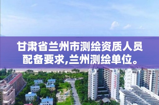 甘肃省兰州市测绘资质人员配备要求,兰州测绘单位。