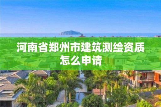 河南省郑州市建筑测绘资质怎么申请