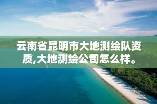 云南省昆明市大地测绘队资质,大地测绘公司怎么样。