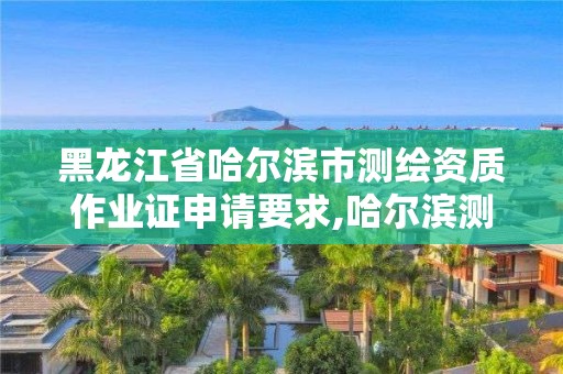 黑龙江省哈尔滨市测绘资质作业证申请要求,哈尔滨测绘局是干什么的。