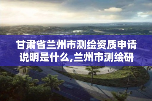 甘肃省兰州市测绘资质申请说明是什么,兰州市测绘研究院改企了吗。