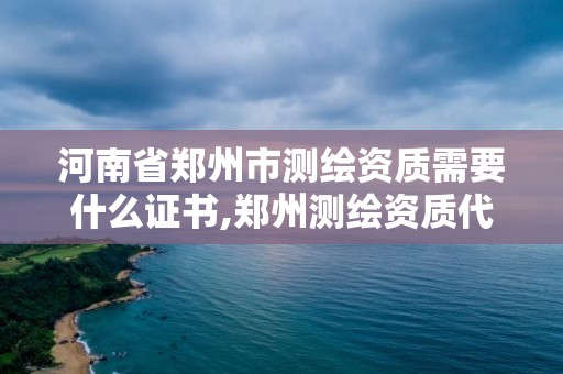 河南省郑州市测绘资质需要什么证书,郑州测绘资质代办。