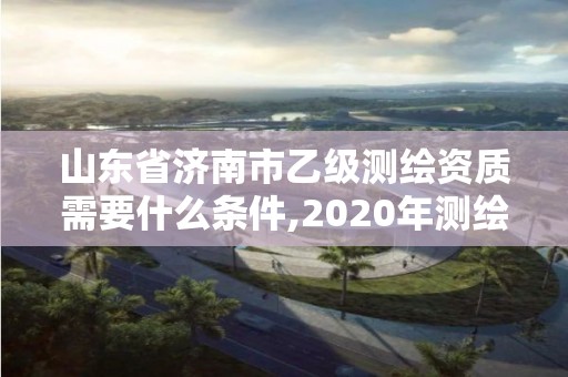 山东省济南市乙级测绘资质需要什么条件,2020年测绘资质乙级需要什么条件。