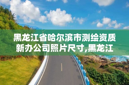 黑龙江省哈尔滨市测绘资质新办公司照片尺寸,黑龙江省哈尔滨市测绘局。