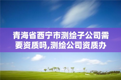 青海省西宁市测绘子公司需要资质吗,测绘公司资质办理哪个部门办理。