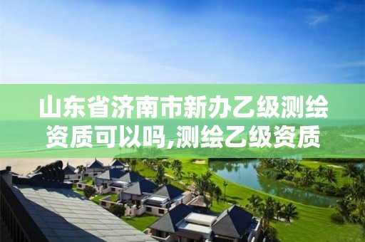 山东省济南市新办乙级测绘资质可以吗,测绘乙级资质能不能做省外的项目。