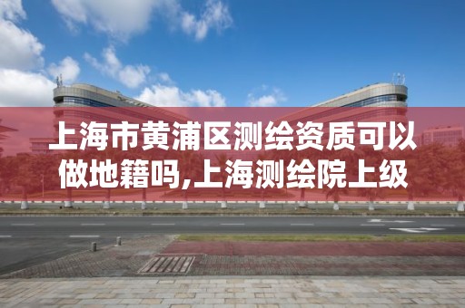 上海市黄浦区测绘资质可以做地籍吗,上海测绘院上级单位。