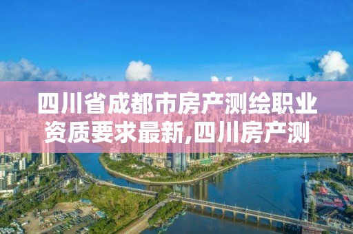 四川省成都市房产测绘职业资质要求最新,四川房产测绘收费标准。