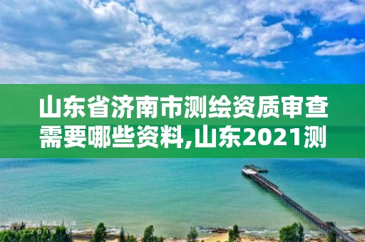 山东省济南市测绘资质审查需要哪些资料,山东2021测绘资质延期公告。