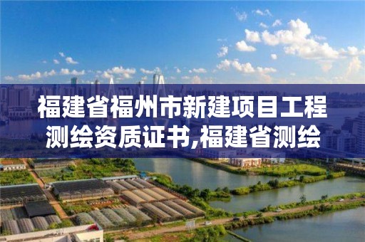 福建省福州市新建项目工程测绘资质证书,福建省测绘单位名单。