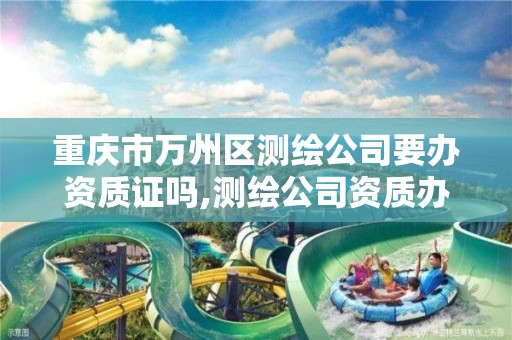 重庆市万州区测绘公司要办资质证吗,测绘公司资质办理需要些什么人员。