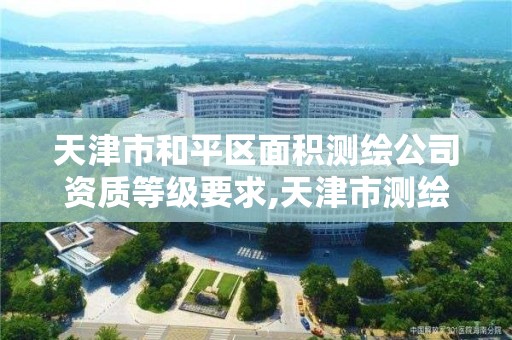 天津市和平区面积测绘公司资质等级要求,天津市测绘院是国企吗。