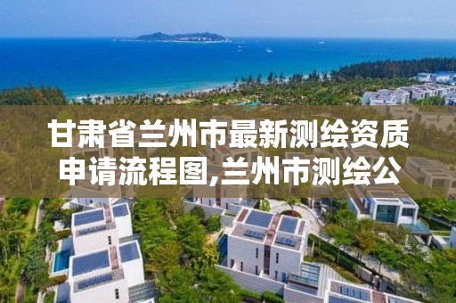 甘肃省兰州市最新测绘资质申请流程图,兰州市测绘公司有哪些。