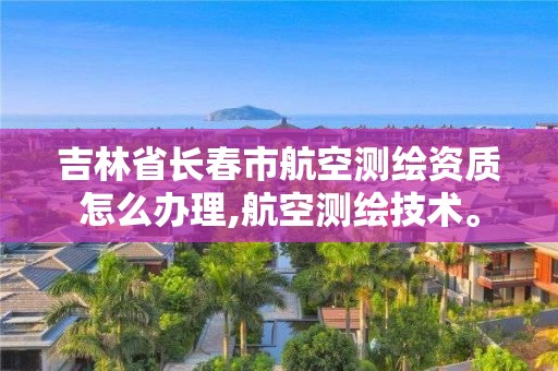 吉林省长春市航空测绘资质怎么办理,航空测绘技术。