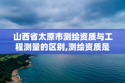 山西省太原市测绘资质与工程测量的区别,测绘资质是干嘛的。