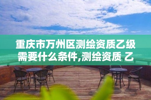 重庆市万州区测绘资质乙级需要什么条件,测绘资质 乙级。