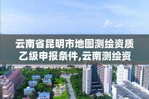 云南省昆明市地图测绘资质乙级申报条件,云南测绘资质单位。