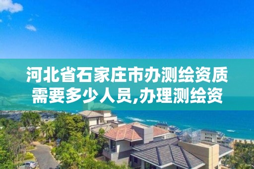 河北省石家庄市办测绘资质需要多少人员,办理测绘资质要求。