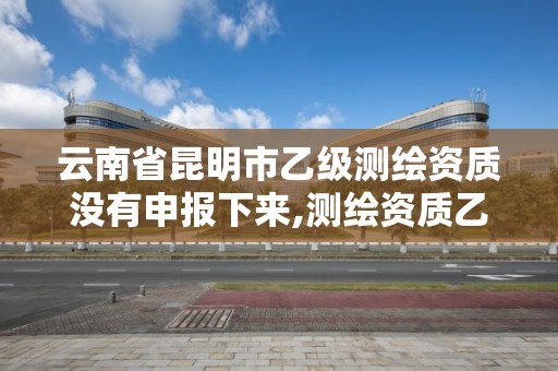 云南省昆明市乙级测绘资质没有申报下来,测绘资质乙级申报条件。