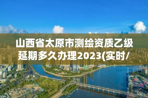 山西省太原市测绘资质乙级延期多久办理2023(实时/更新中)