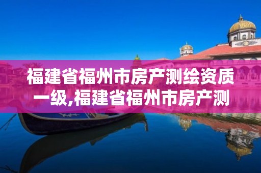 福建省福州市房产测绘资质一级,福建省福州市房产测绘资质一级企业名单。