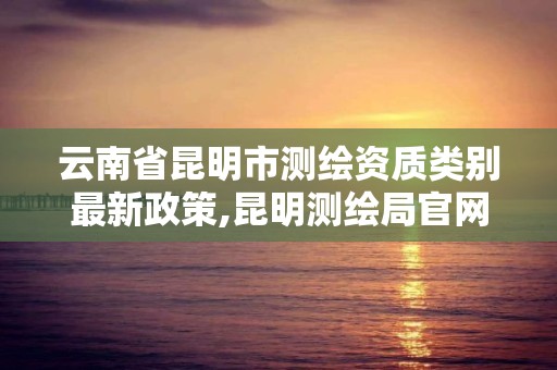 云南省昆明市测绘资质类别最新政策,昆明测绘局官网。