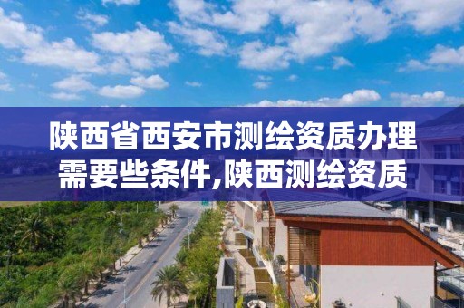 陕西省西安市测绘资质办理需要些条件,陕西测绘资质单位名单。