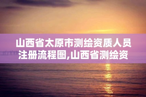 山西省太原市测绘资质人员注册流程图,山西省测绘资质申请。