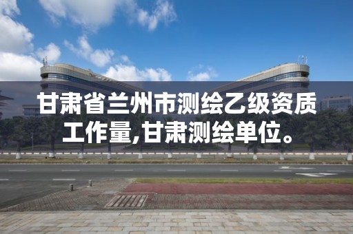 甘肃省兰州市测绘乙级资质工作量,甘肃测绘单位。