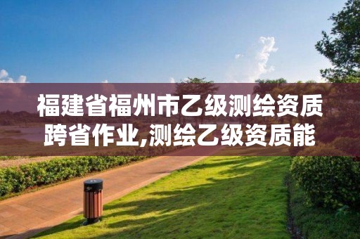 福建省福州市乙级测绘资质跨省作业,测绘乙级资质能不能做省外的项目。